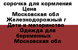 сорочка для кормления › Цена ­ 1 100 - Московская обл., Железнодорожный г. Дети и материнство » Одежда для беременных   . Московская обл.